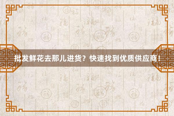 批发鲜花去那儿进货？快速找到优质供应商！