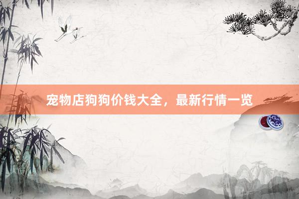 宠物店狗狗价钱大全，最新行情一览